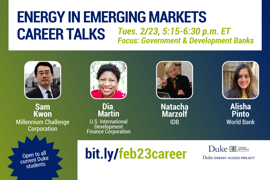 Energy in Emerging Markets Career Talks. Tues. 2/23, 5:15-6:30 p.m. ET Focus: Government and Development Banks. Headshots, each with name and org underneath:  Sam Kwon, Millinnium Challenge Corp, Dia Martin, USIDFC, Natacha Marzolf, IDB, Alisha Pinto, World Bank,Open to all current Duke students. bit.ly/feb23career. Logos for Duke University Energy Initiative and Duke Energy Access Project.
